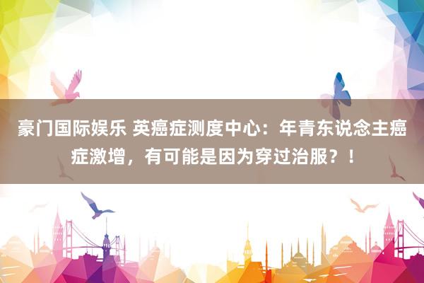 豪门国际娱乐 英癌症测度中心：年青东说念主癌症激增，有可能是因为穿过治服？！