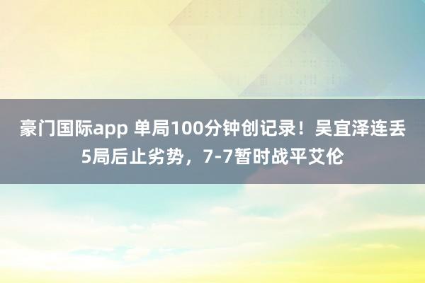 豪门国际app 单局100分钟创记录！吴宜泽连丢5局后止劣势，7-7暂时战平艾伦