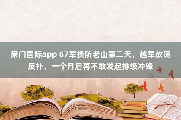 豪门国际app 67军换防老山第二天，越军放荡反扑，一个月后再不敢发起排级冲锋