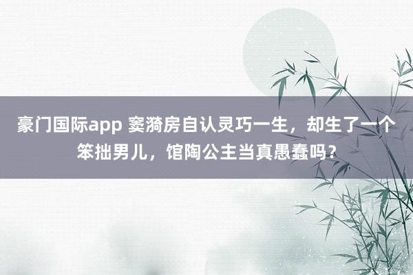 豪门国际app 窦漪房自认灵巧一生，却生了一个笨拙男儿，馆陶公主当真愚蠢吗？