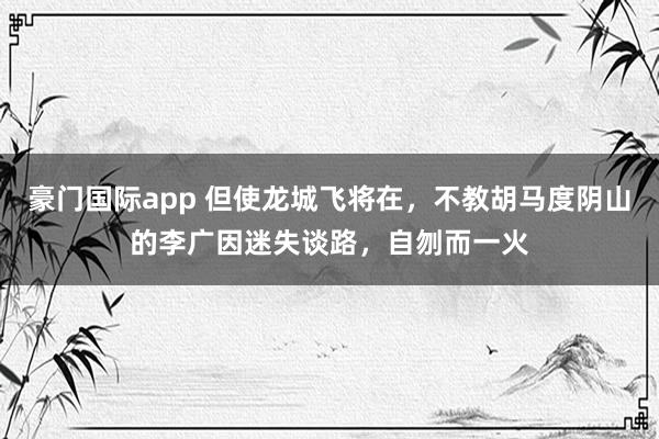 豪门国际app 但使龙城飞将在，不教胡马度阴山的李广因迷失谈路，自刎而一火