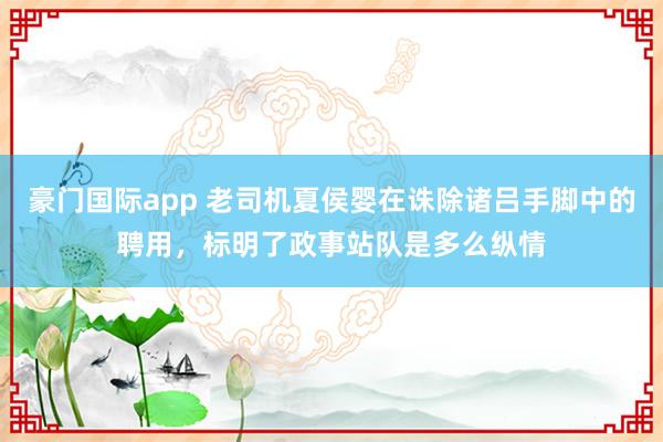 豪门国际app 老司机夏侯婴在诛除诸吕手脚中的聘用，标明了政事站队是多么纵情
