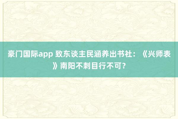 豪门国际app 致东谈主民涵养出书社：《兴师表》南阳不刺目行不可？