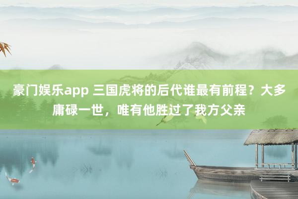 豪门娱乐app 三国虎将的后代谁最有前程？大多庸碌一世，唯有他胜过了我方父亲