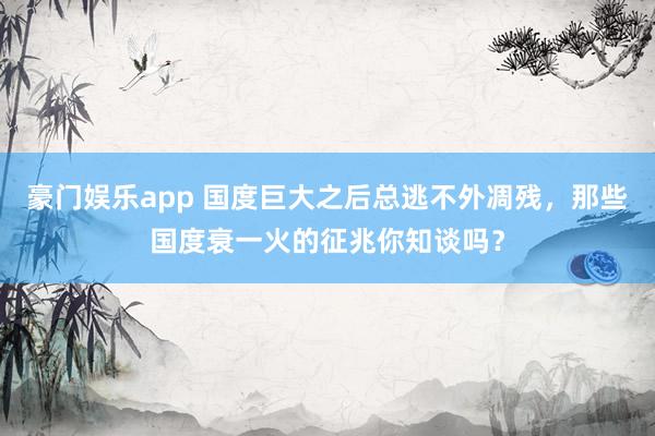 豪门娱乐app 国度巨大之后总逃不外凋残，那些国度衰一火的征兆你知谈吗？