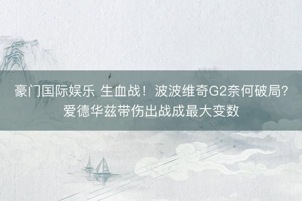 豪门国际娱乐 生血战！波波维奇G2奈何破局？爱德华兹带伤出战成最大变数