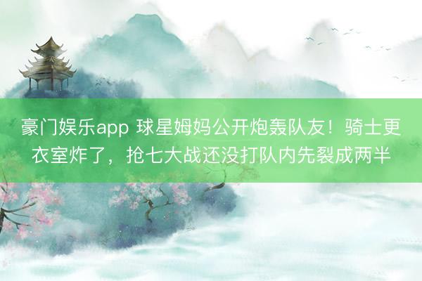 豪门娱乐app 球星姆妈公开炮轰队友！骑士更衣室炸了，抢七大战还没打队内先裂成两半