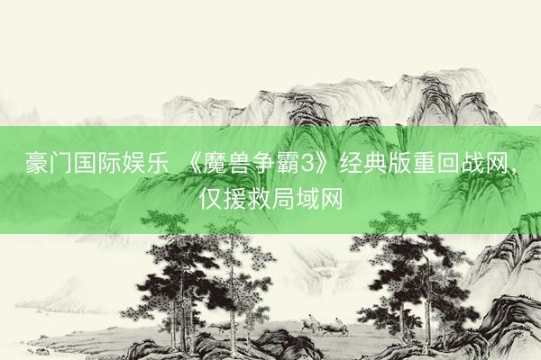 豪门国际娱乐 《魔兽争霸3》经典版重回战网，仅援救局域网