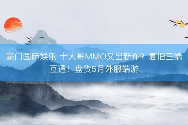 豪门国际娱乐 十大哥MMO又出新作？复旧三端互通！盘货5月外服端游