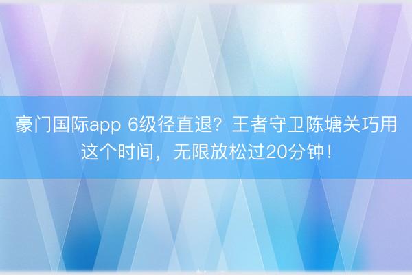 豪门国际app 6级径直退？王者守卫陈塘关巧用这个时间，无限放松过20分钟！