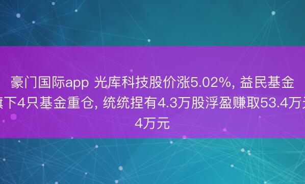 豪门国际app 光库科技股价涨5.02%, 益民基金旗下4只基金重仓, 统统捏有4.3万股浮盈赚取53.4万元