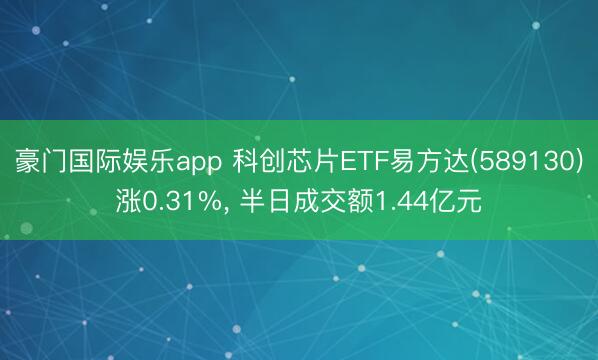 豪门国际娱乐app 科创芯片ETF易方达(589130)涨0.31%, 半日成交额1.44亿元
