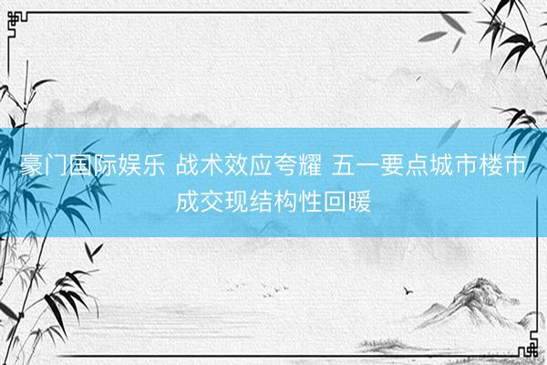 豪门国际娱乐 战术效应夸耀 五一要点城市楼市成交现结构性回暖