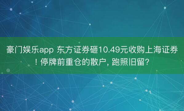 豪门娱乐app 东方证券砸10.49元收购上海证券! 停牌前重仓的散户, 跑照旧留?