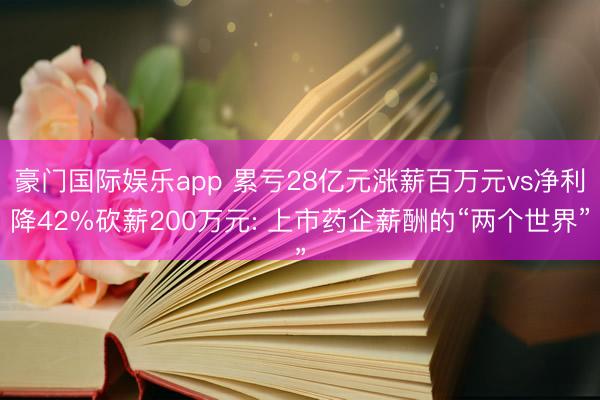豪门国际娱乐app 累亏28亿元涨薪百万元vs净利降42%砍薪200万元: 上市药企薪酬的“两个世界”