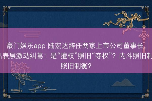 豪门娱乐app 陆宏达辞任两家上市公司董事长，牵出表层激动纠葛：是“擅权”照旧“夺权”？内斗照旧制衡？