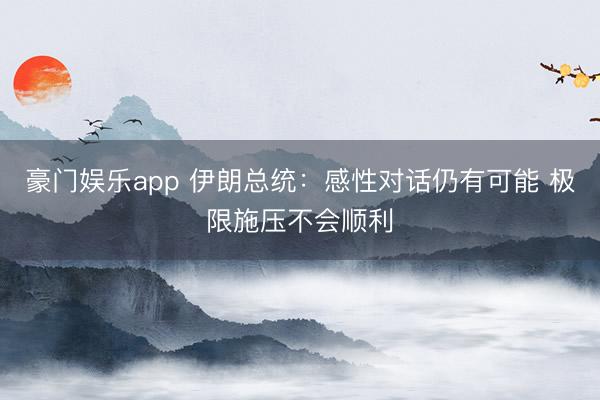 豪门娱乐app 伊朗总统：感性对话仍有可能 极限施压不会顺利