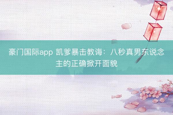 豪门国际app 凯爹暴击教诲：八秒真男东说念主的正确掀开面貌